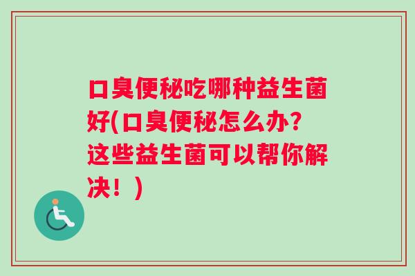 口臭便秘吃哪种益生菌好(口臭便秘怎么办？这些益生菌可以帮你解决！)