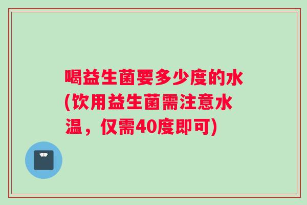 喝益生菌要多少度的水(饮用益生菌需注意水温，仅需40度即可)