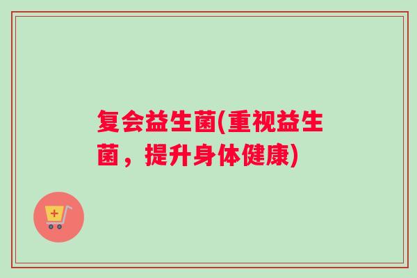 复会益生菌(重视益生菌,提升身体健康) 复会益生菌(重视益生菌,提升身体健康)