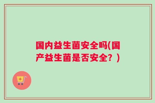 国内益生菌安全吗(国产益生菌是否安全？)
