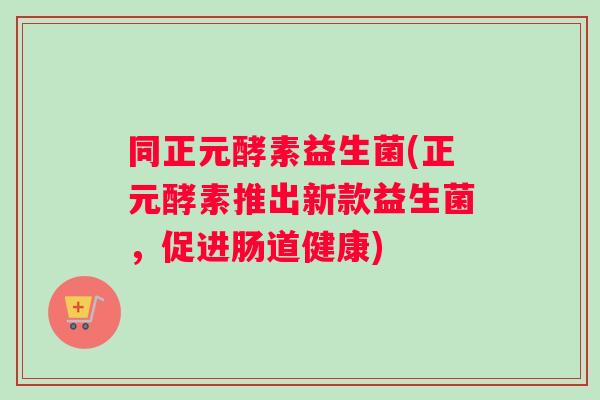同正元酵素益生菌(正元酵素推出新款益生菌,促进肠道健康) 同正元酵素益生菌(正元酵素推出新款益生菌,促进肠道健康)