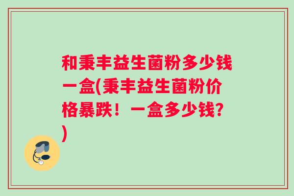 和秉丰益生菌粉多少钱一盒(秉丰益生菌粉价格暴跌!一盒多少钱?) 和秉丰益生菌粉多少钱一盒(秉丰益生菌粉价格暴跌!一盒多少钱?)