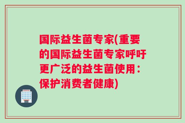 国际益生菌专家(重要的国际益生菌专家呼吁更广泛的益生菌使用：保护消费者健康)