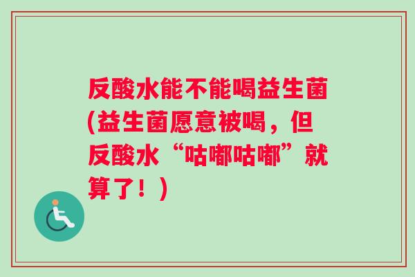 反酸水能不能喝益生菌(益生菌愿意被喝，但反酸水“咕嘟咕嘟”就算了！)