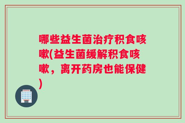 哪些益生菌治疗积食咳嗽(益生菌缓解积食咳嗽，离开药房也能保健)
