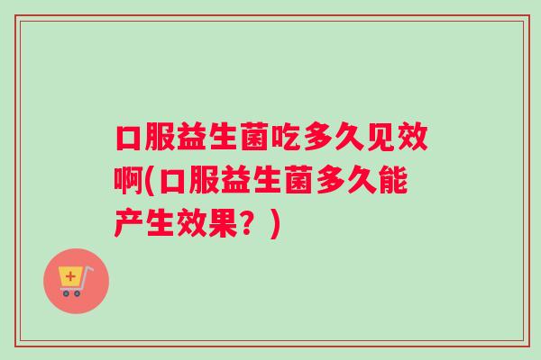 口服益生菌吃多久见效啊(口服益生菌多久能产生效果？)