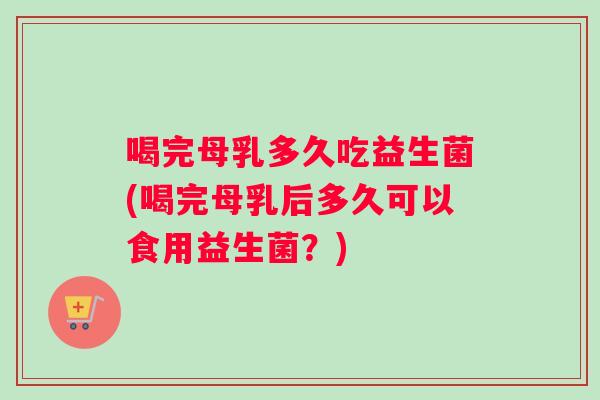喝完母乳多久吃益生菌(喝完母乳后多久可以食用益生菌？)