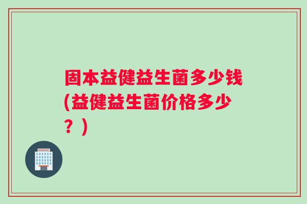 固本益健益生菌多少钱(益健益生菌价格多少？)