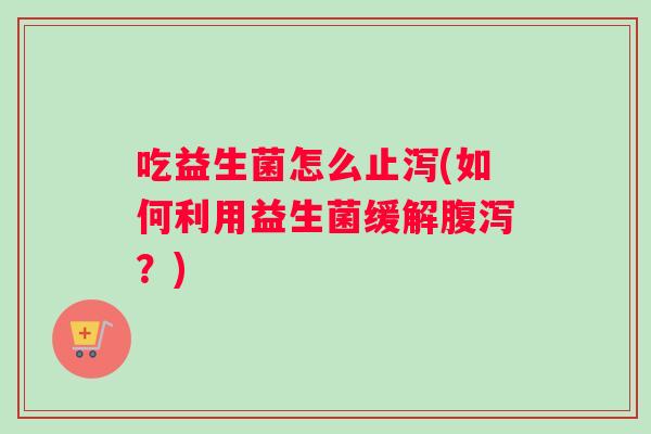 吃益生菌怎么止泻(如何利用益生菌缓解腹泻？)