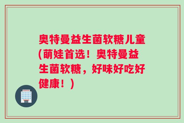 奥特曼益生菌软糖儿童(萌娃首选！奥特曼益生菌软糖，好味好吃好健康！)