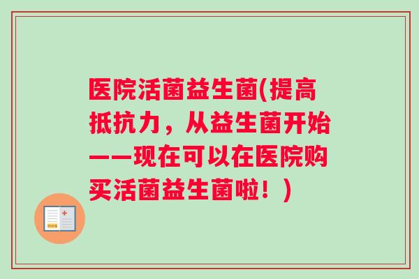 医院活菌益生菌(提高抵抗力，从益生菌开始——现在可以在医院购买活菌益生菌啦！)