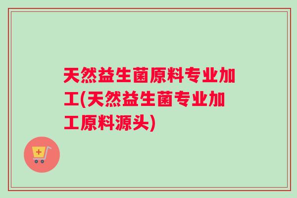 天然益生菌原料专业加工(天然益生菌专业加工原料源头)