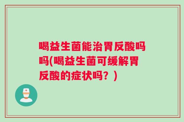 喝益生菌能胃反酸吗吗(喝益生菌可缓解胃反酸的症状吗?) 喝益生菌能胃反酸吗吗(喝益生菌可缓解胃反酸的症状吗?)