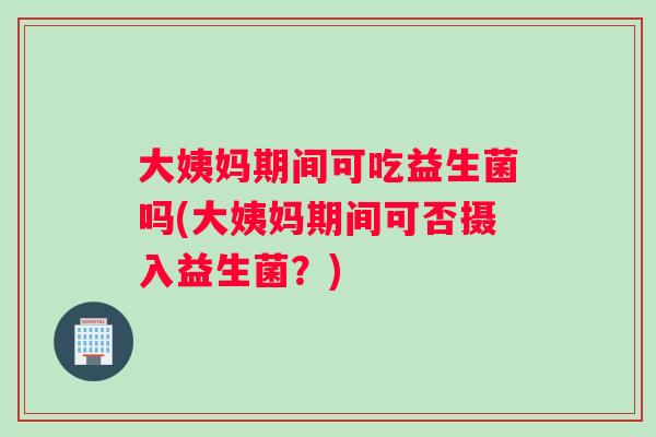 大姨妈期间可吃益生菌吗(大姨妈期间可否摄入益生菌？)