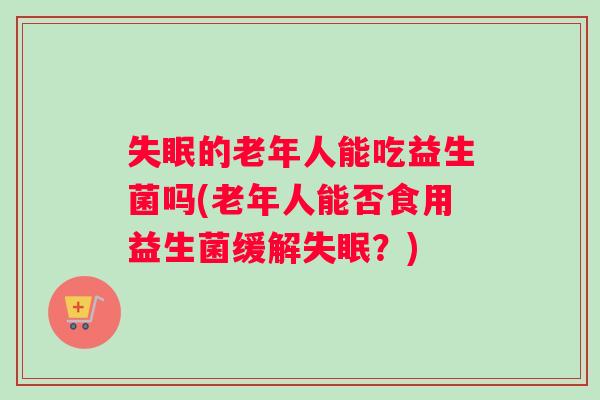 的老年人能吃益生菌吗(老年人能否食用益生菌缓解?) 的老年人能吃益生菌吗(老年人能否食用益生菌缓解?)