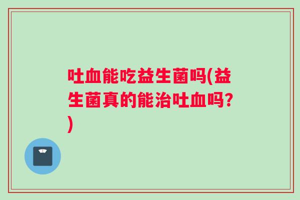 吐血能吃益生菌吗(益生菌真的能治吐血吗？)