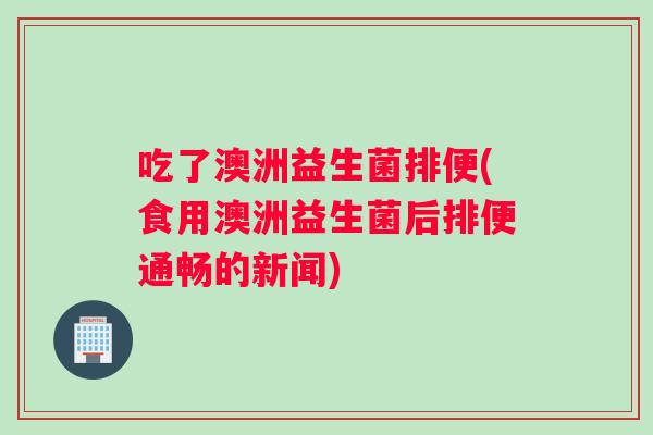 吃了澳洲益生菌排便(食用澳洲益生菌后排便通畅的新闻)