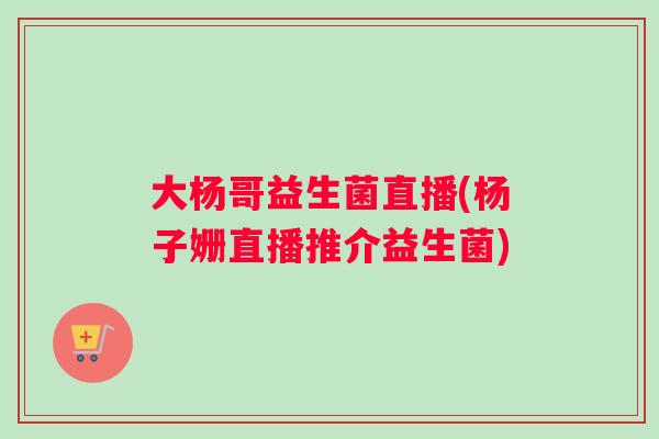 大杨哥益生菌直播(杨子姗直播推介益生菌) 大杨哥益生菌直播(杨子姗直播推介益生菌)