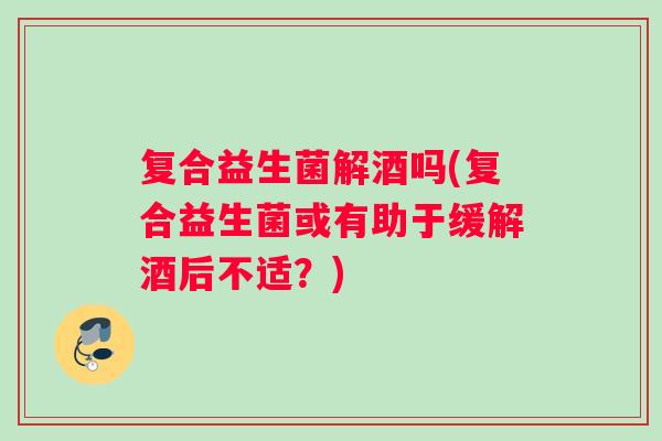 复合益生菌解酒吗(复合益生菌或有助于缓解酒后不适?) 复合益生菌解酒吗(复合益生菌或有助于缓解酒后不适?)