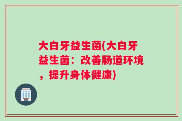 大白牙益生菌(大白牙益生菌:改善肠道环境,提升身体健康) 大白牙益生菌(大白牙益生菌:改善肠道环境,提升身体健康)