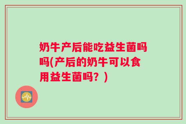 奶牛产后能吃益生菌吗吗(产后的奶牛可以食用益生菌吗?) 奶牛产后能吃益生菌吗吗(产后的奶牛可以食用益生菌吗?)