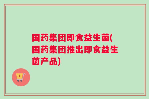 国药集团即食益生菌(国药集团推出即食益生菌产品)