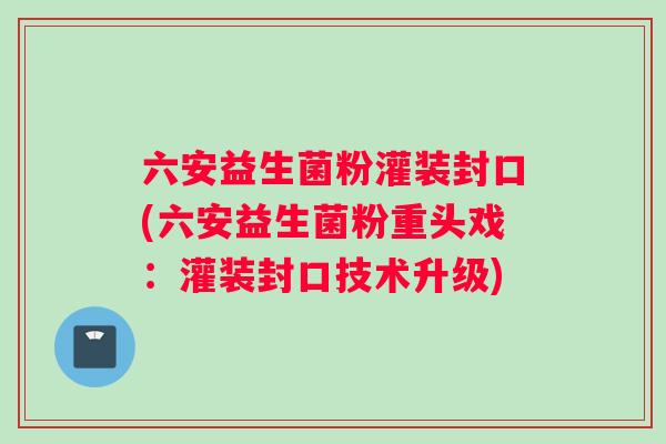 六安益生菌粉灌装封口(六安益生菌粉重头戏：灌装封口技术升级)