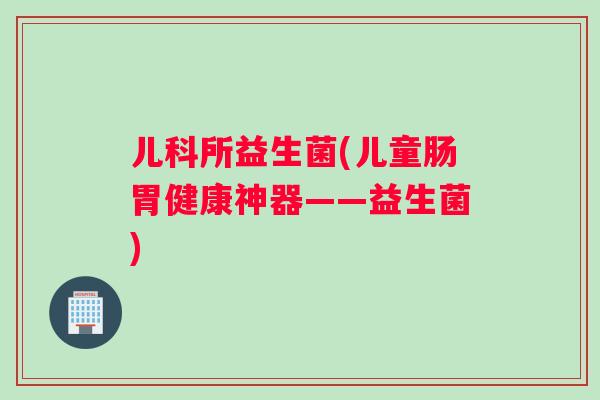 儿科所益生菌(儿童肠胃健康神器——益生菌)