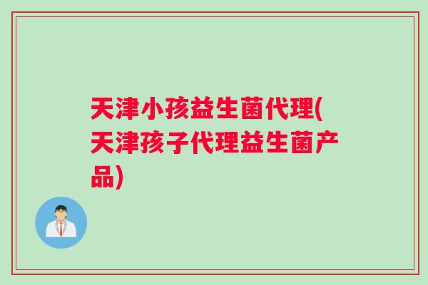天津小孩益生菌代理(天津孩子代理益生菌产品)