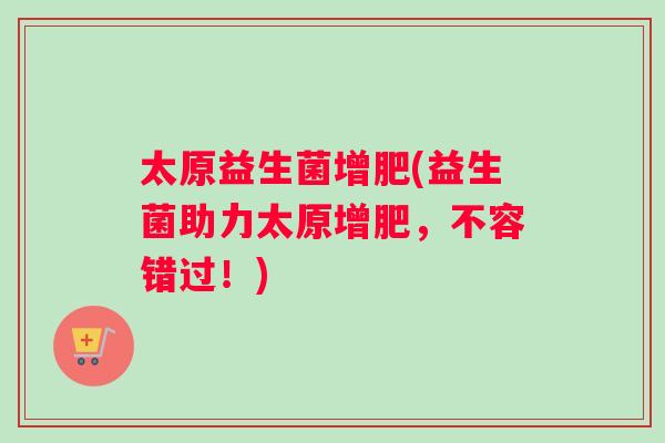太原益生菌增肥(益生菌助力太原增肥,不容错过!) 太原益生菌增肥(益生菌助力太原增肥,不容错过!)