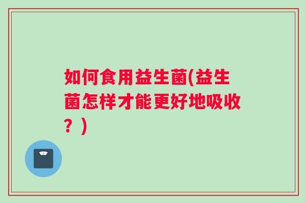 如何食用益生菌(益生菌怎样才能更好地吸收？)