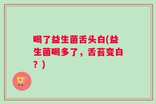 喝了益生菌舌头白(益生菌喝多了，舌苔变白？)