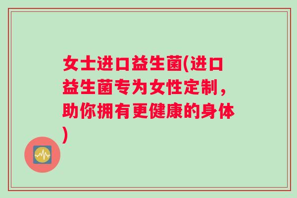 女士进口益生菌(进口益生菌专为女性定制，助你拥有更健康的身体)