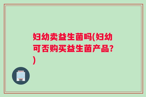 妇幼卖益生菌吗(妇幼可否购买益生菌产品？)