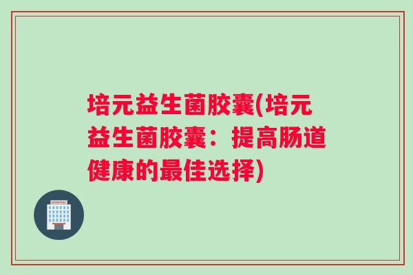培元益生菌胶囊(培元益生菌胶囊:提高肠道健康的佳选择) 培元益生菌胶囊(培元益生菌胶囊:提高肠道健康的佳选择)