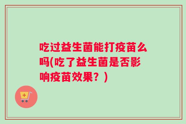 吃过益生菌能打疫苗么吗(吃了益生菌是否影响疫苗效果?) 吃过益生菌能打疫苗么吗(吃了益生菌是否影响疫苗效果?)