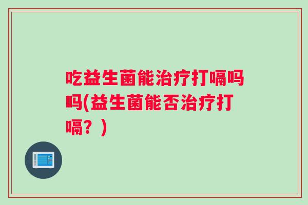 吃益生菌能治疗打嗝吗吗(益生菌能否治疗打嗝？)