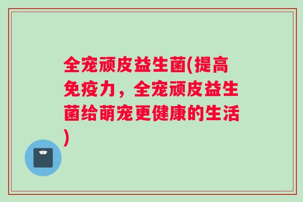 全宠顽皮益生菌(提高免疫力，全宠顽皮益生菌给萌宠更健康的生活)
