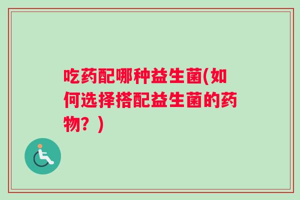 吃药配哪种益生菌(如何选择搭配益生菌的药物？)
