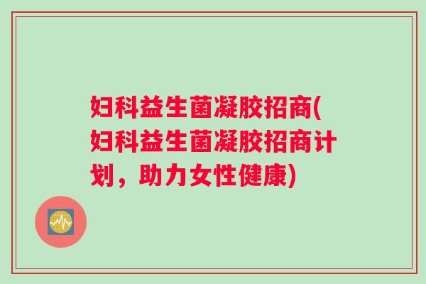 妇科益生菌凝胶招商(妇科益生菌凝胶招商计划，助力女性健康)