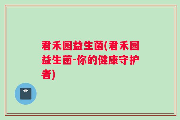 君禾园益生菌(君禾园益生菌-你的健康守护者) 君禾园益生菌(君禾园益生菌-你的健康守护者)