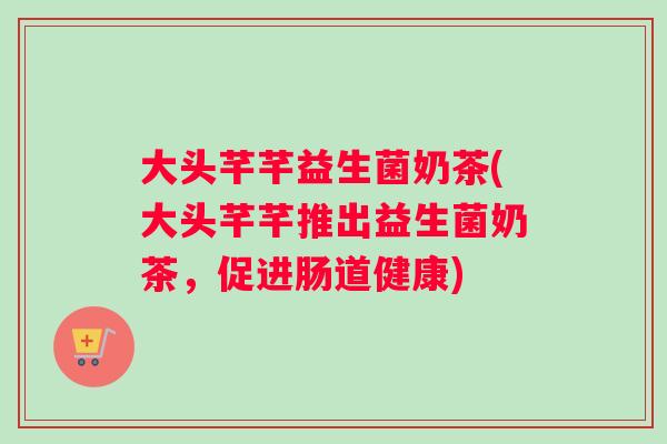 大头芊芊益生菌奶茶(大头芊芊推出益生菌奶茶，促进肠道健康)