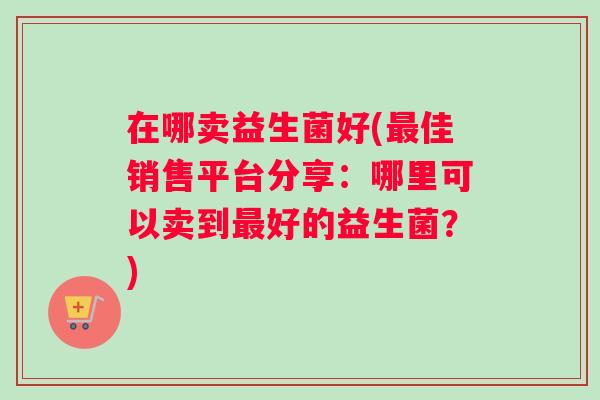 在哪卖益生菌好(佳销售平台分享:哪里可以卖到好的益生菌?) 在哪卖益生菌好(佳销售平台分享:哪里可以卖到好的益生菌?)