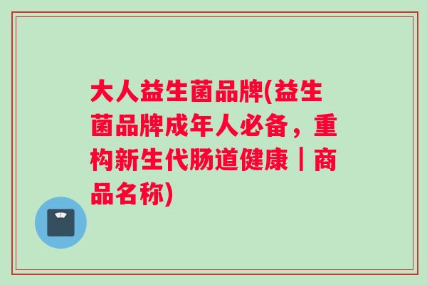 大人益生菌品牌(益生菌品牌成年人必备，重构新生代肠道健康｜商品名称)
