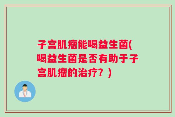 子宫肌瘤能喝益生菌(喝益生菌是否有助于子宫肌瘤的治疗？)