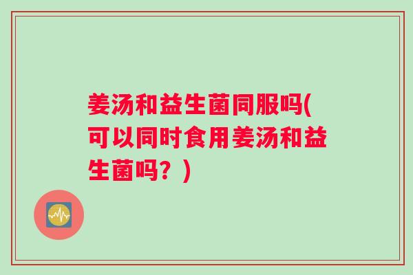 姜汤和益生菌同服吗(可以同时食用姜汤和益生菌吗？)