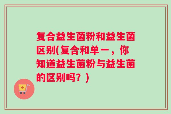 复合益生菌粉和益生菌区别(复合和单一，你知道益生菌粉与益生菌的区别吗？)