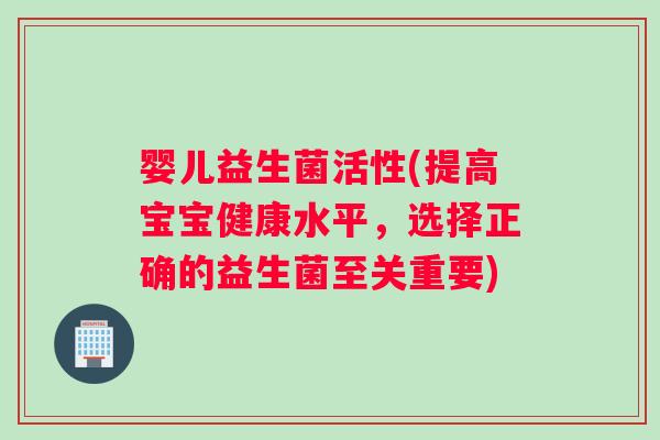 婴儿益生菌活性(提高宝宝健康水平，选择正确的益生菌至关重要)
