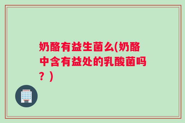 奶酪有益生菌么(奶酪中含有益处的乳酸菌吗?) 奶酪有益生菌么(奶酪中含有益处的乳酸菌吗?)