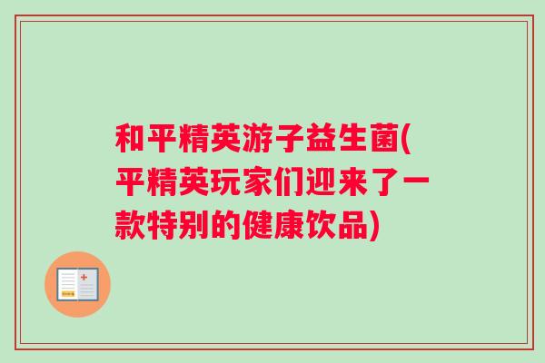 和平精英游子益生菌(平精英玩家们迎来了一款特别的健康饮品)